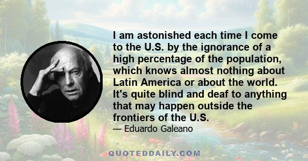 I am astonished each time I come to the U.S. by the ignorance of a high percentage of the population, which knows almost nothing about Latin America or about the world. It's quite blind and deaf to anything that may