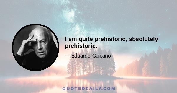 I am quite prehistoric, absolutely prehistoric.