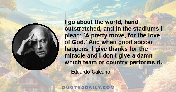 I go about the world, hand outstretched, and in the stadiums I plead: 'A pretty move, for the love of God.' And when good soccer happens, I give thanks for the miracle and I don't give a damn which team or country