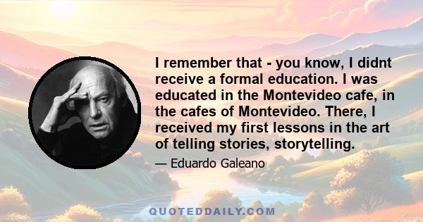 I remember that - you know, I didnt receive a formal education. I was educated in the Montevideo cafe, in the cafes of Montevideo. There, I received my first lessons in the art of telling stories, storytelling.