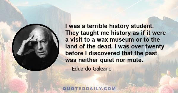 I was a terrible history student. They taught me history as if it were a visit to a wax museum or to the land of the dead. I was over twenty before I discovered that the past was neither quiet nor mute.