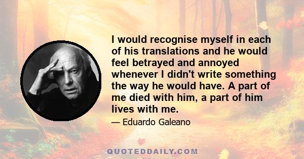 I would recognise myself in each of his translations and he would feel betrayed and annoyed whenever I didn't write something the way he would have. A part of me died with him, a part of him lives with me.