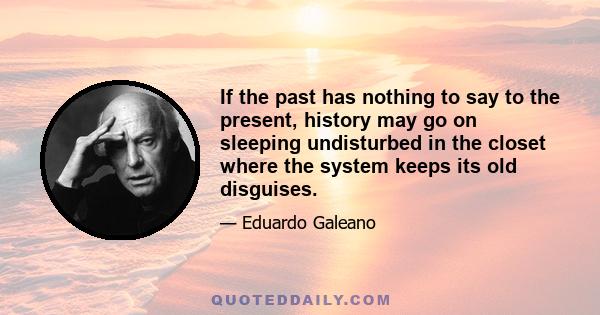 If the past has nothing to say to the present, history may go on sleeping undisturbed in the closet where the system keeps its old disguises.