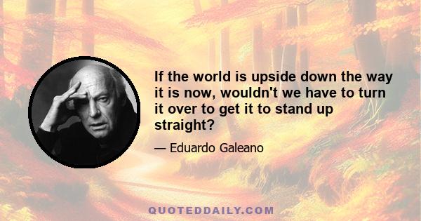 If the world is upside down the way it is now, wouldn't we have to turn it over to get it to stand up straight?