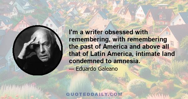 I'm a writer obsessed with remembering, with remembering the past of America and above all that of Latin America, intimate land condemned to amnesia.