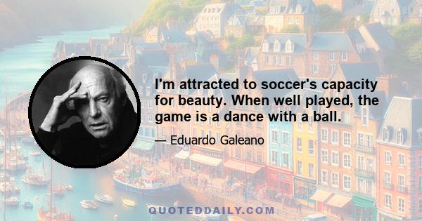 I'm attracted to soccer's capacity for beauty. When well played, the game is a dance with a ball.