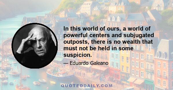 In this world of ours, a world of powerful centers and subjugated outposts, there is no wealth that must not be held in some suspicion.