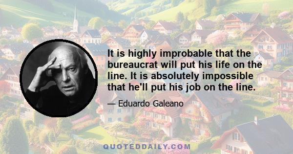 It is highly improbable that the bureaucrat will put his life on the line. It is absolutely impossible that he'll put his job on the line.