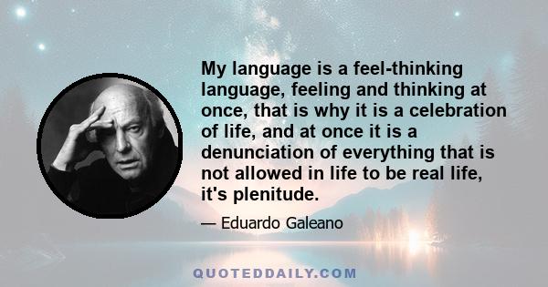 My language is a feel-thinking language, feeling and thinking at once, that is why it is a celebration of life, and at once it is a denunciation of everything that is not allowed in life to be real life, it's plenitude.