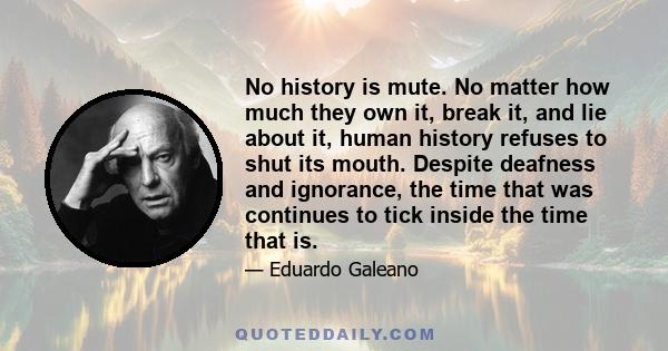 No history is mute. No matter how much they own it, break it, and lie about it, human history refuses to shut its mouth. Despite deafness and ignorance, the time that was continues to tick inside the time that is.