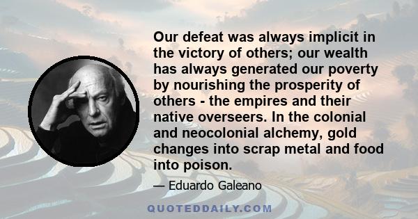 Our defeat was always implicit in the victory of others; our wealth has always generated our poverty by nourishing the prosperity of others - the empires and their native overseers. In the colonial and neocolonial