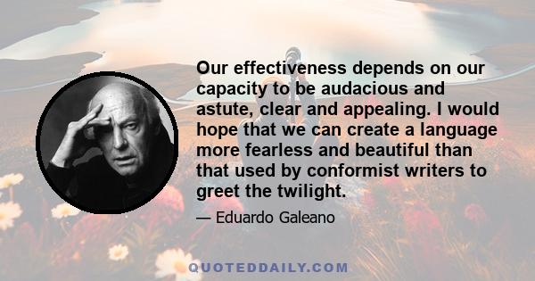 Our effectiveness depends on our capacity to be audacious and astute, clear and appealing. I would hope that we can create a language more fearless and beautiful than that used by conformist writers to greet the