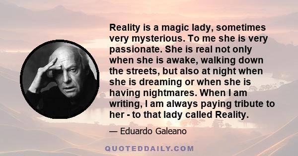 Reality is a magic lady, sometimes very mysterious. To me she is very passionate. She is real not only when she is awake, walking down the streets, but also at night when she is dreaming or when she is having