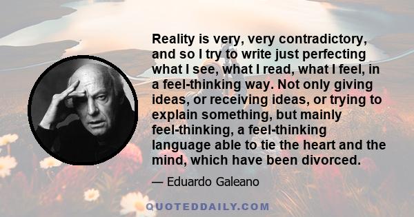 Reality is very, very contradictory, and so I try to write just perfecting what I see, what I read, what I feel, in a feel-thinking way. Not only giving ideas, or receiving ideas, or trying to explain something, but