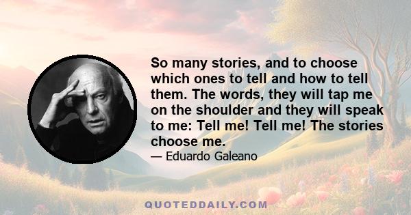 So many stories, and to choose which ones to tell and how to tell them. The words, they will tap me on the shoulder and they will speak to me: Tell me! Tell me! The stories choose me.