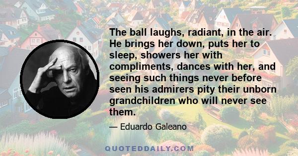 The ball laughs, radiant, in the air. He brings her down, puts her to sleep, showers her with compliments, dances with her, and seeing such things never before seen his admirers pity their unborn grandchildren who will