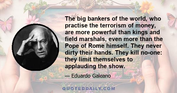 The big bankers of the world, who practise the terrorism of money, are more powerful than kings and field marshals, even more than the Pope of Rome himself. They never dirty their hands. They kill no-one: they limit