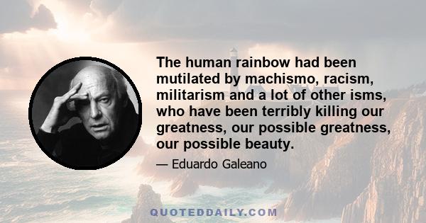 The human rainbow had been mutilated by machismo, racism, militarism and a lot of other isms, who have been terribly killing our greatness, our possible greatness, our possible beauty.