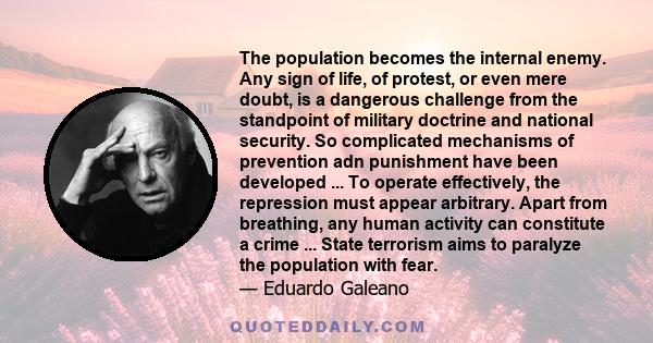 The population becomes the internal enemy. Any sign of life, of protest, or even mere doubt, is a dangerous challenge from the standpoint of military doctrine and national security. So complicated mechanisms of