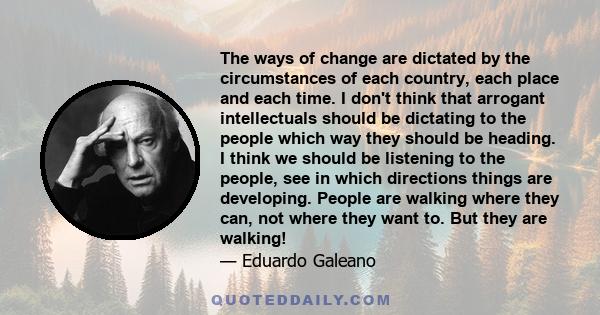 The ways of change are dictated by the circumstances of each country, each place and each time. I don't think that arrogant intellectuals should be dictating to the people which way they should be heading. I think we