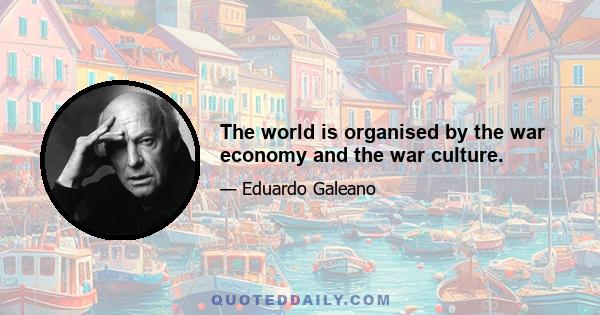 The world is organised by the war economy and the war culture.