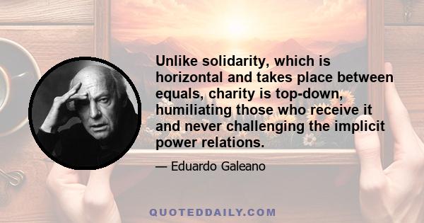 Unlike solidarity, which is horizontal and takes place between equals, charity is top-down, humiliating those who receive it and never challenging the implicit power relations.