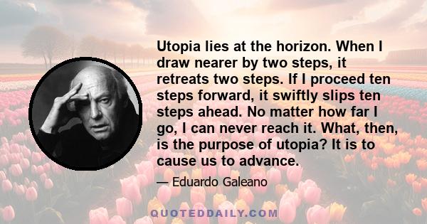 Utopia lies at the horizon. When I draw nearer by two steps, it retreats two steps. If I proceed ten steps forward, it swiftly slips ten steps ahead. No matter how far I go, I can never reach it. What, then, is the