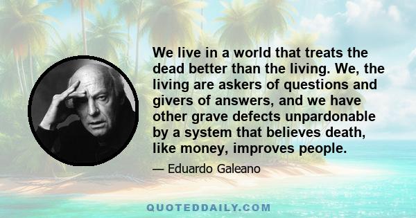 We live in a world that treats the dead better than the living. We, the living are askers of questions and givers of answers, and we have other grave defects unpardonable by a system that believes death, like money,