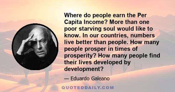 Where do people earn the Per Capita Income? More than one poor starving soul would like to know. In our countries, numbers live better than people. How many people prosper in times of prosperity? How many people find