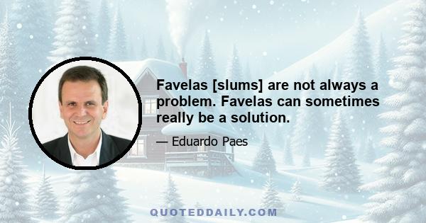 Favelas [slums] are not always a problem. Favelas can sometimes really be a solution.