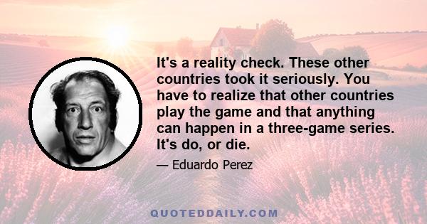 It's a reality check. These other countries took it seriously. You have to realize that other countries play the game and that anything can happen in a three-game series. It's do, or die.