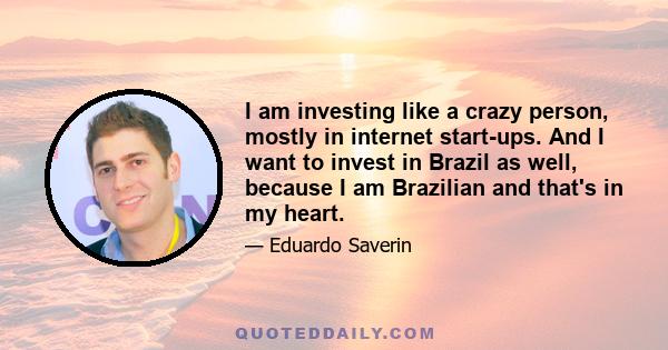 I am investing like a crazy person, mostly in internet start-ups. And I want to invest in Brazil as well, because I am Brazilian and that's in my heart.