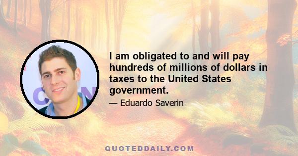 I am obligated to and will pay hundreds of millions of dollars in taxes to the United States government.