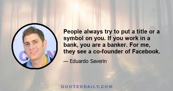 People always try to put a title or a symbol on you. If you work in a bank, you are a banker. For me, they see a co-founder of Facebook.