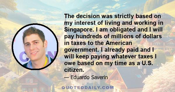 The decision was strictly based on my interest of living and working in Singapore. I am obligated and I will pay hundreds of millions of dollars in taxes to the American government. I already paid and I will keep paying 