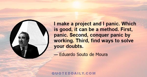 I make a project and I panic. Which is good, it can be a method. First, panic. Second, conquer panic by working. Third, find ways to solve your doubts.