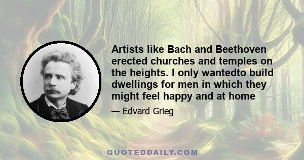 Artists like Bach and Beethoven erected churches and temples on the heights. I only wantedto build dwellings for men in which they might feel happy and at home