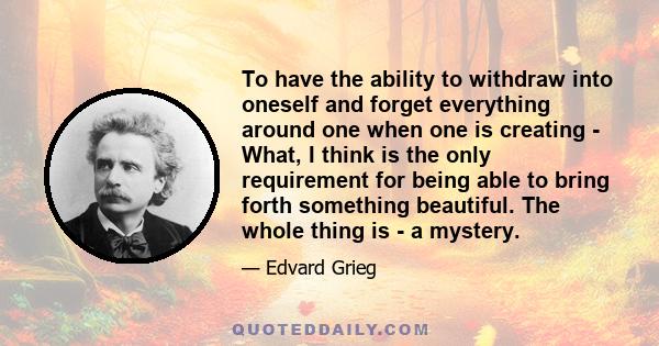 To have the ability to withdraw into oneself and forget everything around one when one is creating - What, I think is the only requirement for being able to bring forth something beautiful. The whole thing is - a