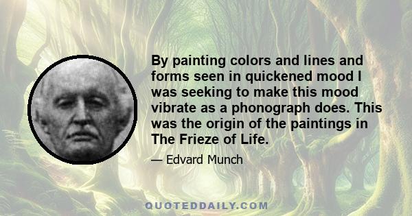 By painting colors and lines and forms seen in quickened mood I was seeking to make this mood vibrate as a phonograph does. This was the origin of the paintings in The Frieze of Life.