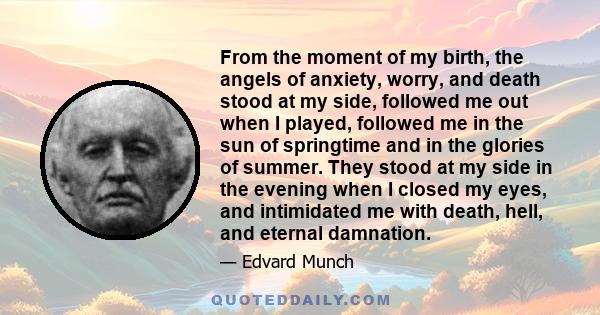 From the moment of my birth, the angels of anxiety, worry, and death stood at my side, followed me out when I played, followed me in the sun of springtime and in the glories of summer. They stood at my side in the