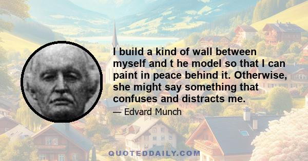 I build a kind of wall between myself and t he model so that I can paint in peace behind it. Otherwise, she might say something that confuses and distracts me.