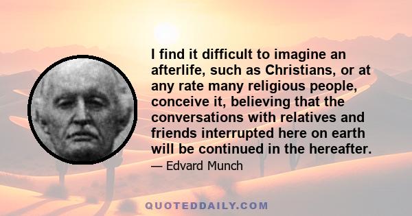 I find it difficult to imagine an afterlife, such as Christians, or at any rate many religious people, conceive it, believing that the conversations with relatives and friends interrupted here on earth will be continued 