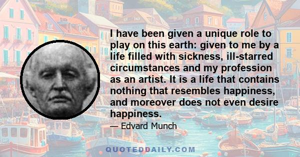 I have been given a unique role to play on this earth: given to me by a life filled with sickness, ill-starred circumstances and my profession as an artist. It is a life that contains nothing that resembles happiness,