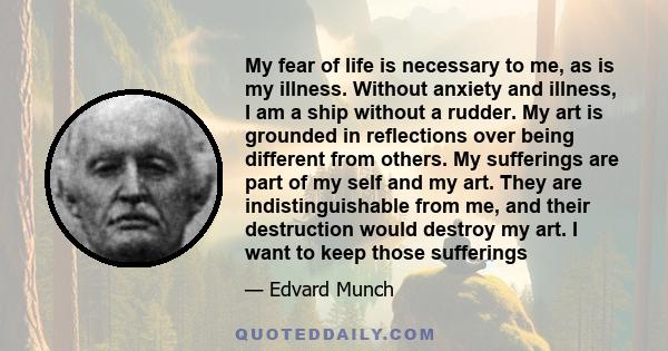 My fear of life is necessary to me, as is my illness. Without anxiety and illness, I am a ship without a rudder. My art is grounded in reflections over being different from others. My sufferings are part of my self and