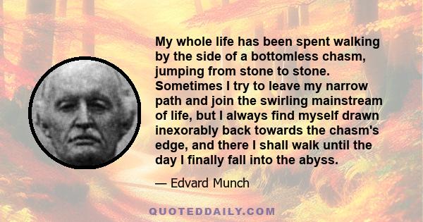 My whole life has been spent walking by the side of a bottomless chasm, jumping from stone to stone. Sometimes I try to leave my narrow path and join the swirling mainstream of life, but I always find myself drawn