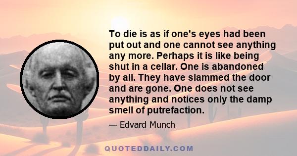 To die is as if one's eyes had been put out and one cannot see anything any more. Perhaps it is like being shut in a cellar. One is abandoned by all. They have slammed the door and are gone. One does not see anything