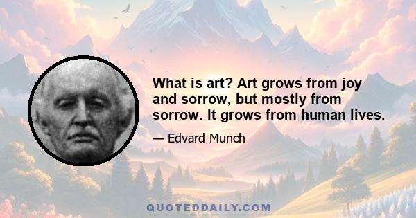 What is art? Art grows from joy and sorrow, but mostly from sorrow. It grows from human lives.