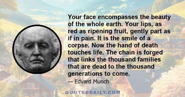 Your face encompasses the beauty of the whole earth. Your lips, as red as ripening fruit, gently part as if in pain. It is the smile of a corpse. Now the hand of death touches life. The chain is forged that links the