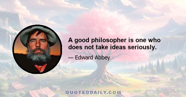 A good philosopher is one who does not take ideas seriously.