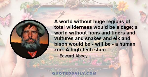 A world without huge regions of total wilderness would be a cage; a world without lions and tigers and vultures and snakes and elk and bison would be - will be - a human zoo. A high-tech slum.